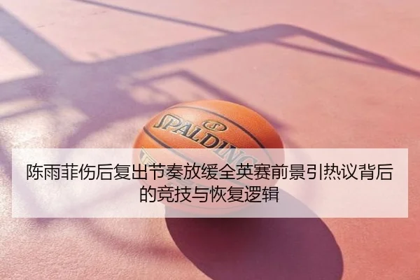 陈雨菲伤后复出节奏放缓全英赛前景引热议背后的竞技与恢复逻辑