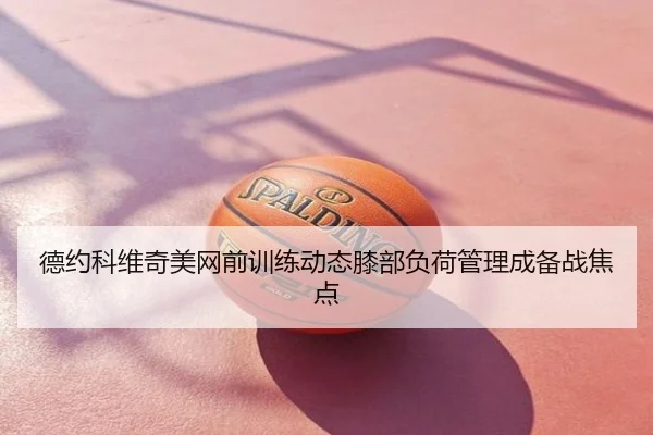 德约科维奇美网前训练动态膝部负荷管理成备战焦点